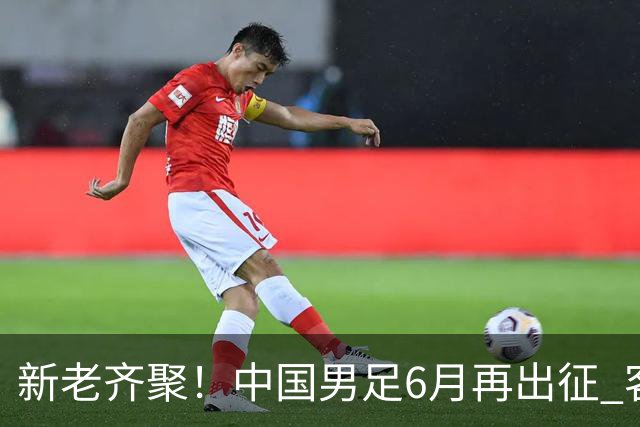 新老齐聚！中国男足6月再出征 客战新加坡主场对阵泰国